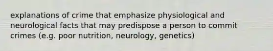 explanations of crime that emphasize physiological and neurological facts that may predispose a person to commit crimes (e.g. poor nutrition, neurology, genetics)