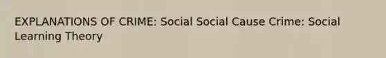 EXPLANATIONS OF CRIME: Social Social Cause Crime: Social Learning Theory