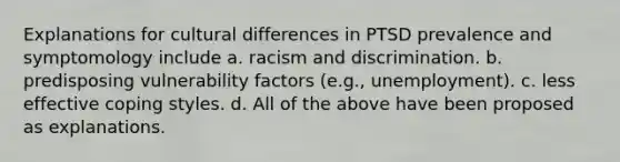 Explanations for cultural differences in PTSD prevalence and symptomology include a. racism and discrimination. b. predisposing vulnerability factors (e.g., unemployment). c. less effective coping styles. d. All of the above have been proposed as explanations.