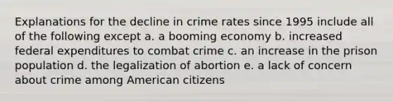 Explanations for the decline in crime rates since 1995 include all of the following except a. a booming economy b. increased federal expenditures to combat crime c. an increase in the prison population d. the legalization of abortion e. a lack of concern about crime among American citizens