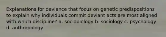 Explanations for deviance that focus on genetic predispositions to explain why individuals commit deviant acts are most aligned with which discipline? a. sociobiology b. sociology c. psychology d. anthropology