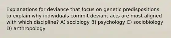 Explanations for deviance that focus on genetic predispositions to explain why individuals commit deviant acts are most aligned with which discipline? A) sociology B) psychology C) sociobiology D) anthropology