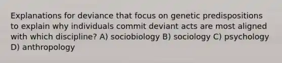 Explanations for deviance that focus on genetic predispositions to explain why individuals commit deviant acts are most aligned with which discipline? A) sociobiology B) sociology C) psychology D) anthropology