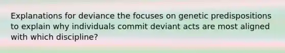 Explanations for deviance the focuses on genetic predispositions to explain why individuals commit deviant acts are most aligned with which discipline?