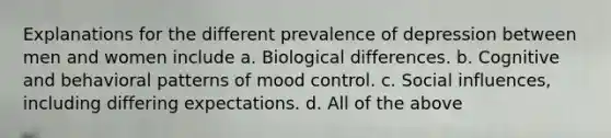 Explanations for the different prevalence of depression between men and women include a. Biological differences. b. Cognitive and behavioral patterns of mood control. c. Social influences, including differing expectations. d. All of the above