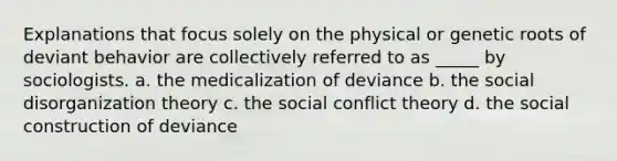 Explanations that focus solely on the physical or genetic roots of deviant behavior are collectively referred to as _____ by sociologists. a. the medicalization of deviance b. the social disorganization theory c. the social conflict theory d. the social construction of deviance