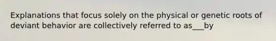 Explanations that focus solely on the physical or genetic roots of deviant behavior are collectively referred to as___by