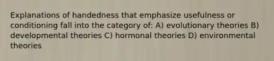 Explanations of handedness that emphasize usefulness or conditioning fall into the category of: A) evolutionary theories B) developmental theories C) hormonal theories D) environmental theories