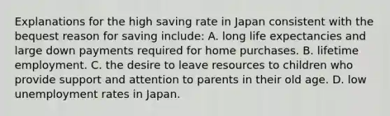 Explanations for the high saving rate in Japan consistent with the bequest reason for saving include: A. long life expectancies and large down payments required for home purchases. B. lifetime employment. C. the desire to leave resources to children who provide support and attention to parents in their old age. D. low unemployment rates in Japan.