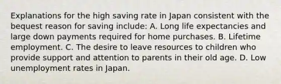 Explanations for the high saving rate in Japan consistent with the bequest reason for saving include: A. Long life expectancies and large down payments required for home purchases. B. Lifetime employment. C. The desire to leave resources to children who provide support and attention to parents in their old age. D. Low unemployment rates in Japan.