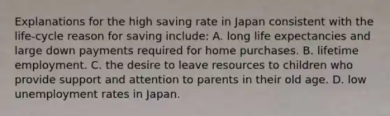 Explanations for the high saving rate in Japan consistent with the life-cycle reason for saving include: A. long life expectancies and large down payments required for home purchases. B. lifetime employment. C. the desire to leave resources to children who provide support and attention to parents in their old age. D. low unemployment rates in Japan.