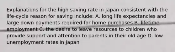 Explanations for the high saving rate in Japan consistent with the life-cycle reason for saving include: A. long life expectancies and large down payments required for home purchases B. lifetime employment C. the desire to leave resources to children who provide support and attention to parents in their old age D. low unemployment rates in Japan