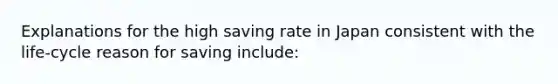 Explanations for the high saving rate in Japan consistent with the life-cycle reason for saving include: