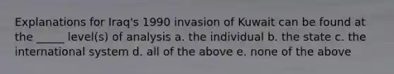 Explanations for Iraq's 1990 invasion of Kuwait can be found at the _____ level(s) of analysis a. the individual b. the state c. the international system d. all of the above e. none of the above