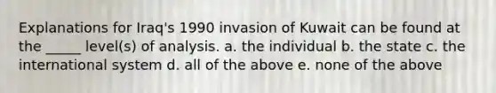 Explanations for Iraq's 1990 invasion of Kuwait can be found at the _____ level(s) of analysis. a. the individual b. the state c. the international system d. all of the above e. none of the above