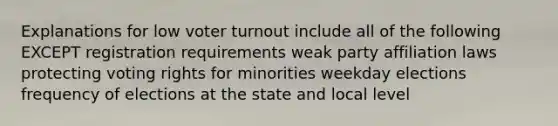 Explanations for low voter turnout include all of the following EXCEPT registration requirements weak party affiliation laws protecting voting rights for minorities weekday elections frequency of elections at the state and local level