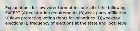 Explanations for low voter turnout include all of the following EXCEPT (A)registration requirements (B)weak party affiliation (C)laws protecting voting rights for minorities (D)weekday elections (E)frequency of elections at the state and local level