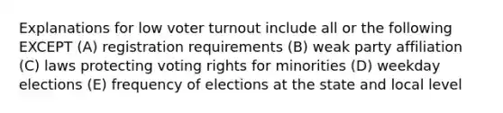 Explanations for low voter turnout include all or the following EXCEPT (A) registration requirements (B) weak party affiliation (C) laws protecting voting rights for minorities (D) weekday elections (E) frequency of elections at the state and local level