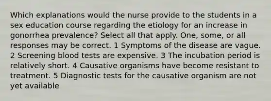 Which explanations would the nurse provide to the students in a sex education course regarding the etiology for an increase in gonorrhea prevalence? Select all that apply. One, some, or all responses may be correct. 1 Symptoms of the disease are vague. 2 Screening blood tests are expensive. 3 The incubation period is relatively short. 4 Causative organisms have become resistant to treatment. 5 Diagnostic tests for the causative organism are not yet available