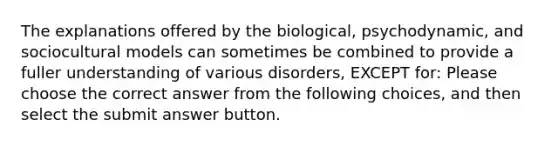 The explanations offered by the biological, psychodynamic, and sociocultural models can sometimes be combined to provide a fuller understanding of various disorders, EXCEPT for: Please choose the correct answer from the following choices, and then select the submit answer button.