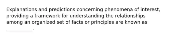 Explanations and predictions concerning phenomena of interest, providing a framework for understanding the relationships among an organized set of facts or principles are known as ___________.