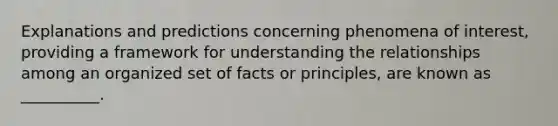 Explanations and predictions concerning phenomena of interest, providing a framework for understanding the relationships among an organized set of facts or principles, are known as __________.