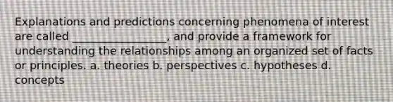 Explanations and predictions concerning phenomena of interest are called _________________, and provide a framework for understanding the relationships among an organized set of facts or principles. a. theories b. perspectives c. hypotheses d. concepts