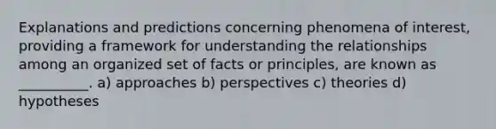 Explanations and predictions concerning phenomena of interest, providing a framework for understanding the relationships among an organized set of facts or principles, are known as __________. a) approaches b) perspectives c) theories d) hypotheses