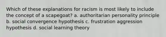 Which of these explanations for racism is most likely to include the concept of a scapegoat? a. authoritarian personality principle b. social convergence hypothesis c. frustration aggression hypothesis d. social learning theory