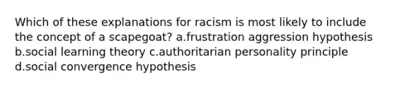 Which of these explanations for racism is most likely to include the concept of a scapegoat? a.frustration aggression hypothesis b.<a href='https://www.questionai.com/knowledge/kjLM2r9cAG-social-learning-theory' class='anchor-knowledge'>social learning theory</a> c.authoritarian personality principle d.social convergence hypothesis