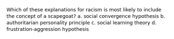 Which of these explanations for racism is most likely to include the concept of a scapegoat? a. social convergence hypothesis b. authoritarian personality principle c. social learning theory d. frustration-aggression hypothesis