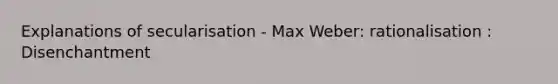 Explanations of secularisation - Max Weber: rationalisation : Disenchantment