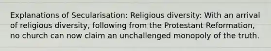 Explanations of Secularisation: Religious diversity: With an arrival of religious diversity, following from the Protestant Reformation, no church can now claim an unchallenged monopoly of the truth.