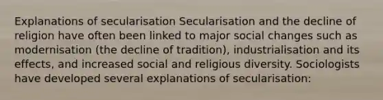 Explanations of secularisation Secularisation and the decline of religion have often been linked to major social changes such as modernisation (the decline of tradition), industrialisation and its effects, and increased social and religious diversity. Sociologists have developed several explanations of secularisation: