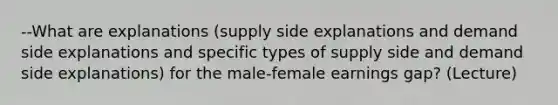 --What are explanations (supply side explanations and demand side explanations and specific types of supply side and demand side explanations) for the male-female earnings gap? (Lecture)