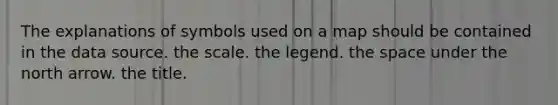 The explanations of symbols used on a map should be contained in the data source. the scale. the legend. the space under the north arrow. the title.