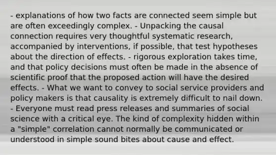 - explanations of how two facts are connected seem simple but are often exceedingly complex. - Unpacking the causal connection requires very thoughtful systematic research, accompanied by interventions, if possible, that test hypotheses about the direction of effects. - rigorous exploration takes time, and that policy decisions must often be made in the absence of scientific proof that the proposed action will have the desired effects. - What we want to convey to social service providers and policy makers is that causality is extremely difficult to nail down. - Everyone must read press releases and summaries of social science with a critical eye. The kind of complexity hidden within a "simple" correlation cannot normally be communicated or understood in simple sound bites about cause and effect.