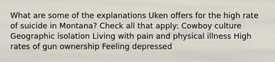 What are some of the explanations Uken offers for the high rate of suicide in Montana? Check all that apply: Cowboy culture Geographic isolation Living with pain and physical illness High rates of gun ownership Feeling depressed