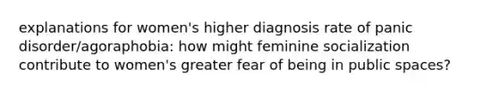 explanations for women's higher diagnosis rate of panic disorder/agoraphobia: how might feminine socialization contribute to women's greater fear of being in public spaces?