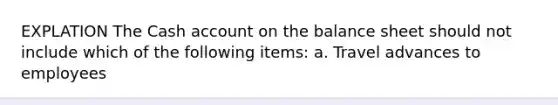 EXPLATION The Cash account on the balance sheet should not include which of the following items: a. Travel advances to employees