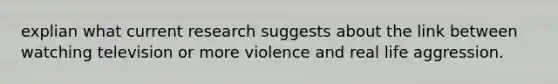 explian what current research suggests about the link between watching television or more violence and real life aggression.