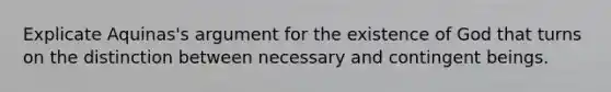 Explicate Aquinas's argument for the existence of God that turns on the distinction between necessary and contingent beings.