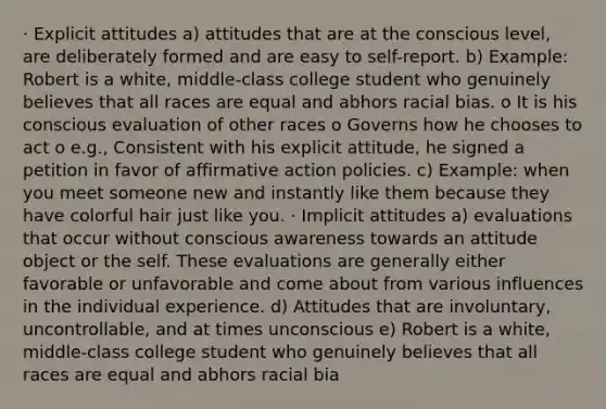 · Explicit attitudes a) attitudes that are at the conscious level, are deliberately formed and are easy to self-report. b) Example: Robert is a white, middle-class college student who genuinely believes that all races are equal and abhors racial bias. o It is his conscious evaluation of other races o Governs how he chooses to act o e.g., Consistent with his explicit attitude, he signed a petition in favor of affirmative action policies. c) Example: when you meet someone new and instantly like them because they have colorful hair just like you. · Implicit attitudes a) evaluations that occur without conscious awareness towards an attitude object or the self. These evaluations are generally either favorable or unfavorable and come about from various influences in the individual experience. d) Attitudes that are involuntary, uncontrollable, and at times unconscious e) Robert is a white, middle-class college student who genuinely believes that all races are equal and abhors racial bia