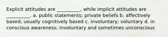 Explicit attitudes are __________, while implicit attitudes are __________. a. public statements; private beliefs b. affectively based; usually cognitively based c. involuntary; voluntary d. in conscious awareness; involuntary and sometimes unconscious