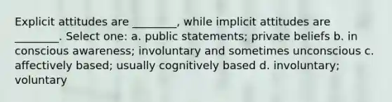 Explicit attitudes are ________, while implicit attitudes are ________. Select one: a. public statements; private beliefs b. in conscious awareness; involuntary and sometimes unconscious c. affectively based; usually cognitively based d. involuntary; voluntary