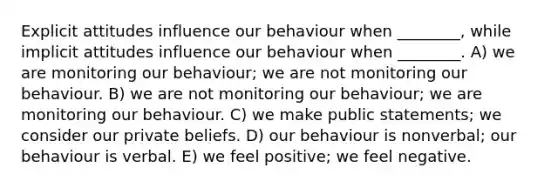 Explicit attitudes influence our behaviour when ________, while implicit attitudes influence our behaviour when ________. A) we are monitoring our behaviour; we are not monitoring our behaviour. B) we are not monitoring our behaviour; we are monitoring our behaviour. C) we make public statements; we consider our private beliefs. D) our behaviour is nonverbal; our behaviour is verbal. E) we feel positive; we feel negative.