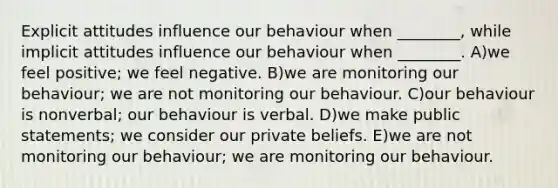 Explicit attitudes influence our behaviour when ________, while implicit attitudes influence our behaviour when ________. A)we feel positive; we feel negative. B)we are monitoring our behaviour; we are not monitoring our behaviour. C)our behaviour is nonverbal; our behaviour is verbal. D)we make public statements; we consider our private beliefs. E)we are not monitoring our behaviour; we are monitoring our behaviour.