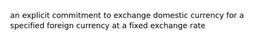 an explicit commitment to exchange domestic currency for a specified foreign currency at a fixed exchange rate