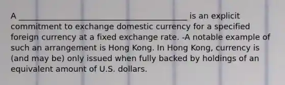 A __________________________________________ is an explicit commitment to exchange domestic currency for a specified foreign currency at a fixed exchange rate. -A notable example of such an arrangement is Hong Kong. In Hong Kong, currency is (and may be) only issued when fully backed by holdings of an equivalent amount of U.S. dollars.