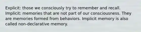 Explicit: those we consciously try to remember and recall. Implicit: memories that are not part of our consciousness. They are memories formed from behaviors. Implicit memory is also called non-declarative memory.